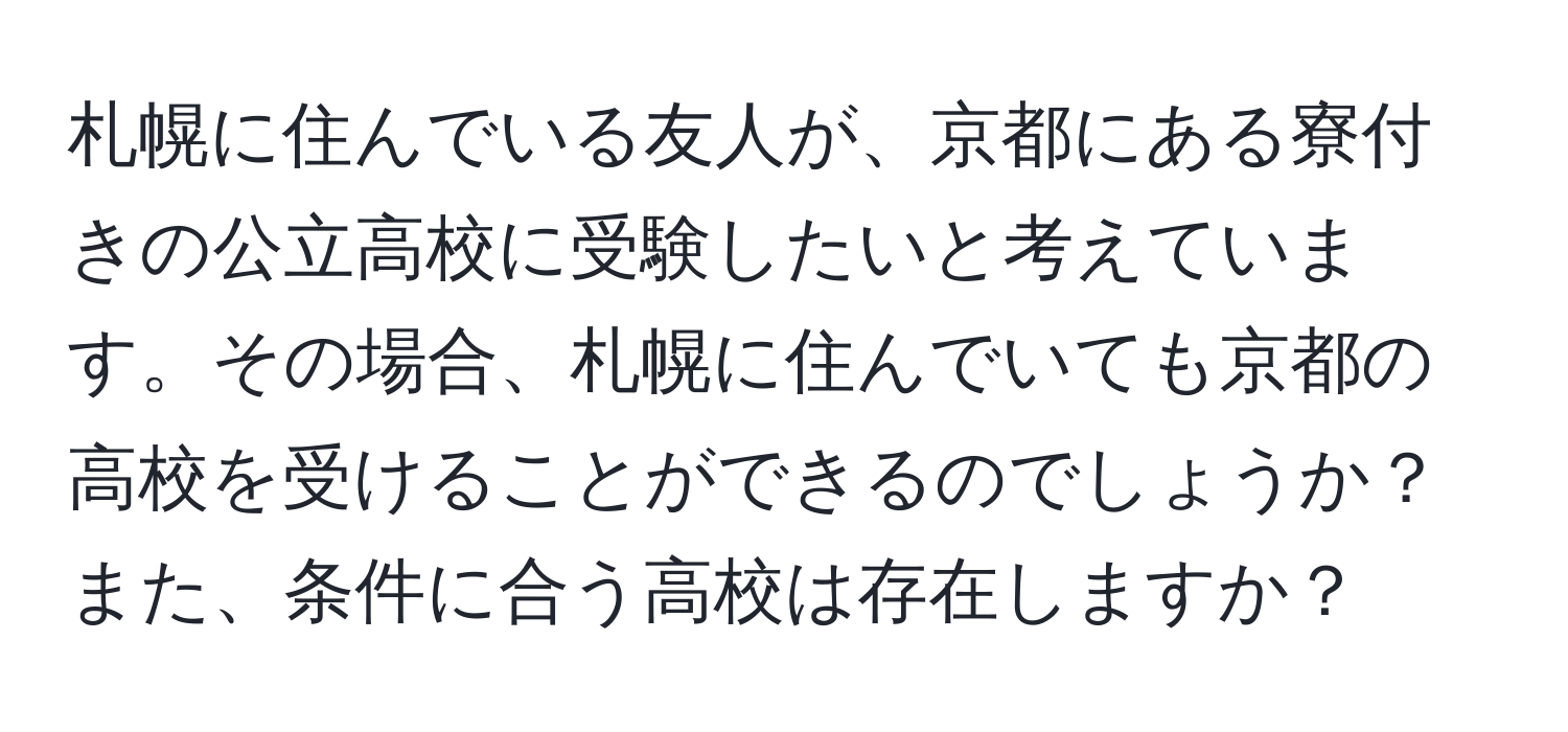 札幌に住んでいる友人が、京都にある寮付きの公立高校に受験したいと考えています。その場合、札幌に住んでいても京都の高校を受けることができるのでしょうか？また、条件に合う高校は存在しますか？