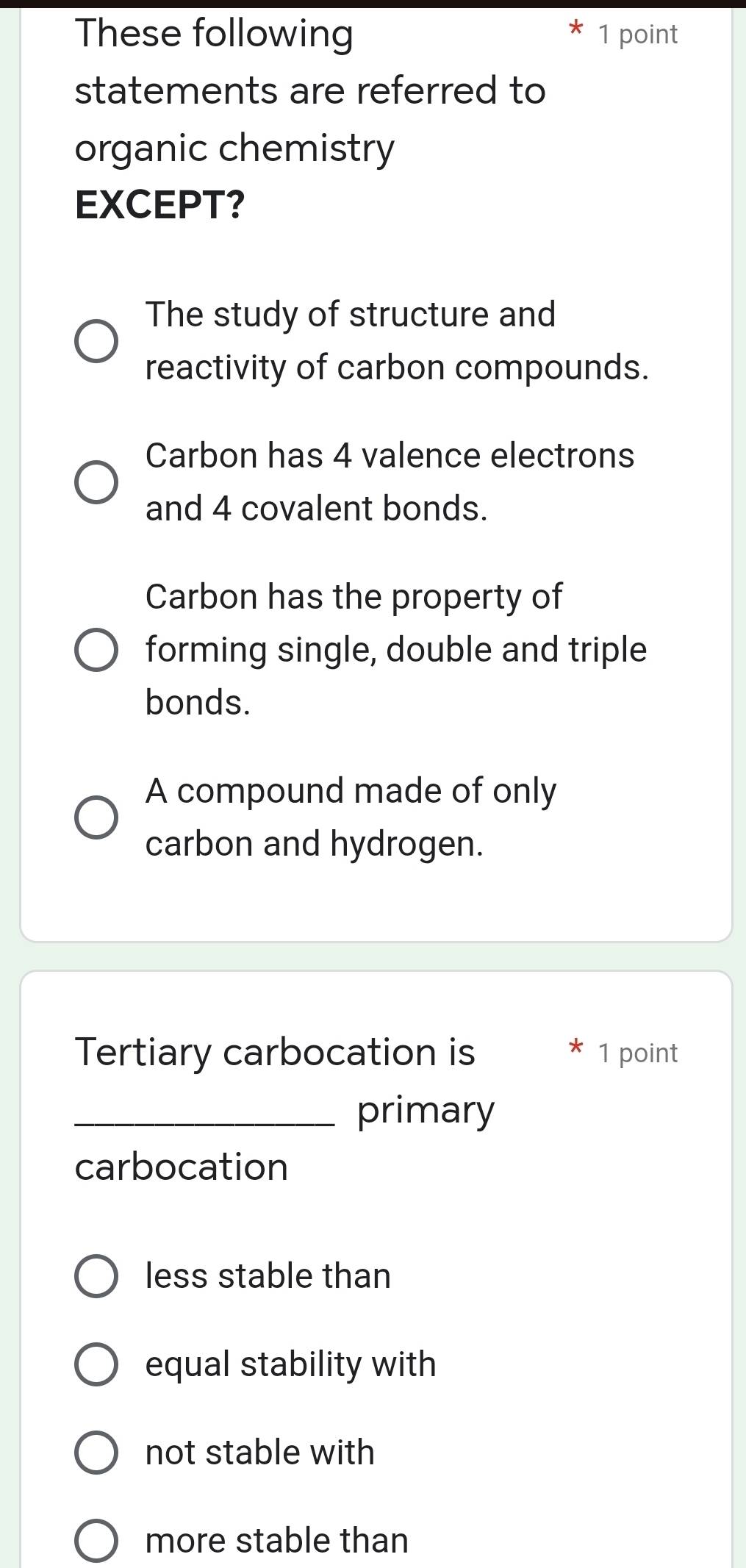 These following 1 point
statements are referred to
organic chemistry
EXCEPT?
The study of structure and
reactivity of carbon compounds.
Carbon has 4 valence electrons
and 4 covalent bonds.
Carbon has the property of
forming single, double and triple
bonds.
A compound made of only
carbon and hydrogen.
Tertiary carbocation is * 1 point
_primary
carbocation
less stable than
equal stability with
not stable with
more stable than