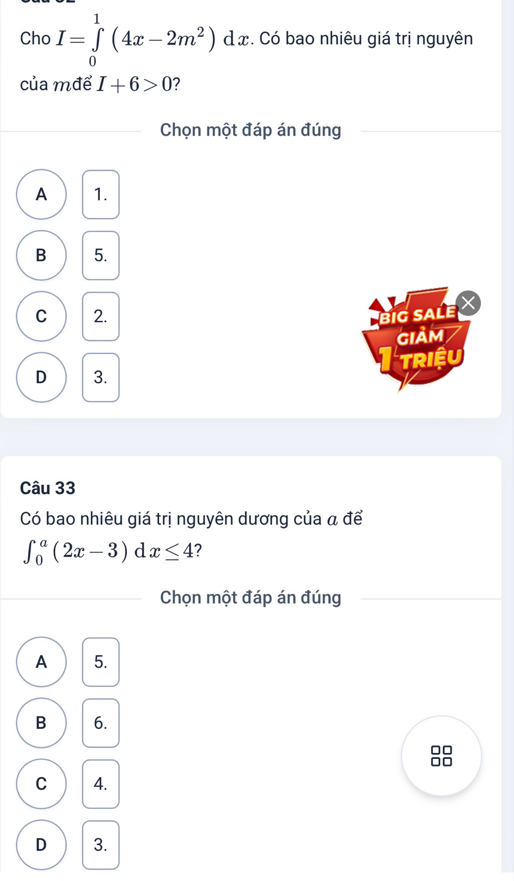 Cho I=∈tlimits _0^(1(4x-2m^2))dx đ x. Có bao nhiêu giá trị nguyên
của mđể I+6>0 ?
Chọn một đáp án đúng
A 1.
B 5.
C 2. BiG SALE
GIảM
TRIệU
D 3.
Câu 33
Có bao nhiêu giá trị nguyên dương của a để
∈t _0^a(2x-3)dx≤ 4 ?
Chọn một đáp án đúng
A 5.
B 6.
C 4.
D 3.