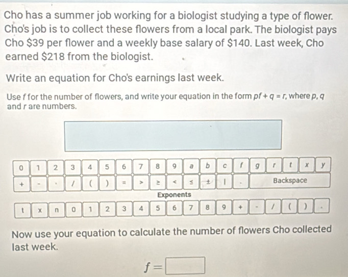 Cho has a summer job working for a biologist studying a type of flower. 
Cho's job is to collect these flowers from a local park. The biologist pays 
Cho $39 per flower and a weekly base salary of $140. Last week, Cho 
earned $218 from the biologist. 
Write an equation for Cho's earnings last week. 
Use f for the number of flowers, and write your equation in the form pf+q=r , where p, q
and r are numbers.
0 1 2 3 4 5 6 7 8 9 a b c f g r t x y
+ - 1 ( ) = > 2 < s + | . Backspace 
Exponents 
t x n 0  1 2 3 4 5 6 7 8 9 + . 1 ( ) . 
Now use your equation to calculate the number of flowers Cho collected 
last week.
f=□