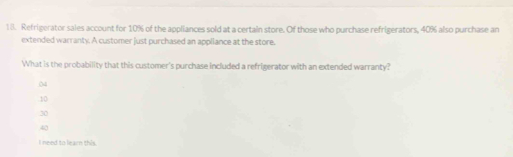 Refrigerator sales account for 10% of the appliances sold at a certain store. Of those who purchase refrigerators, 40% also purchase an
extended warranty. A customer just purchased an appliance at the store.
What is the probability that this customer's purchase included a refrigerator with an extended warranty?
04
10
30 . 40
I need to learn this.