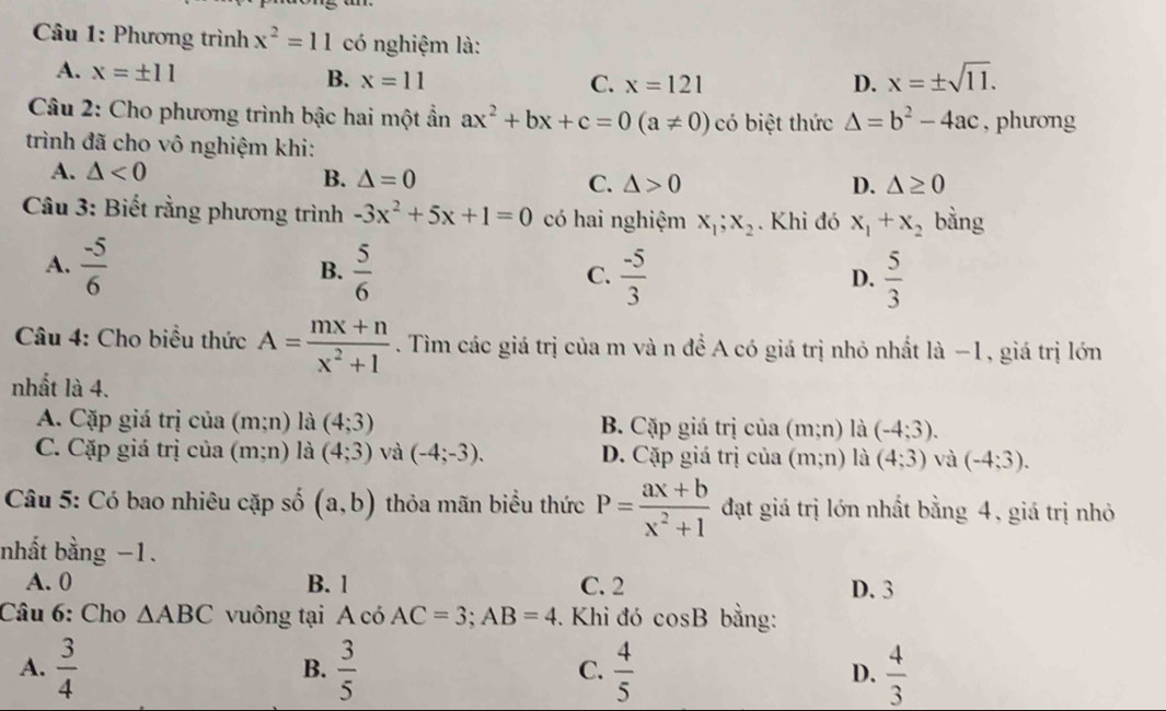 Phương trình x^2=11 có nghiệm là:
A. x=± 11 x=11
B.
C. x=121 D. x=± sqrt(11).
Câu 2: Cho phương trình bậc hai một ẩn ax^2+bx+c=0(a!= 0) có biệt thức △ =b^2-4ac , phưong
trình đã cho vô nghiệm khi:
A. △ <0</tex> B. △ =0 C. △ >0
D. △ ≥ 0
Câu 3: Biết rằng phương trình -3x^2+5x+1=0 có hai nghiệm x_1;x_2. Khi đó x_1+x_2 bằng
A.  (-5)/6   5/6   (-5)/3 
B.
C.
D.  5/3 
Câu 4: Cho biều thức A= (mx+n)/x^2+1 . Tìm các giá trị của m và n đề A có giá trị nhỏ nhất là −1, giá trị lớn
nhất là 4.
A. Cặp giá trị của (m;n) là (4;3) B. Cặp giá trị của (m;n) là (-4;3).
C. Cặp giá trị của (m;n) là (4;3) và (-4;-3). D. Cặp giá trị của (m;n) là (4;3) và (-4;3).
Câu 5: Có bao nhiêu cặp số (a,b) thỏa mãn biểu thức P= (ax+b)/x^2+1  đạt giá trị lớn nhất bằng 4, giá trị nhỏ
nhất bằng −1.
A. 0 B. 1 C. 2 D. 3
Câu 6: Cho △ ABC vuông tại A có AC=3;AB=4. Khi đó cos B bằng:
A.  3/4   3/5   4/5  D.  4/3 
B.
C.