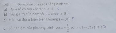 Xết tính Đúng -Sai của các khẳng định sau : 
a) Hàm số có tập xác định là R . Đ 
b) Tập giá trị của hàm số y=cos x là R S 
c) Hàm số đồng biến trên khoảng (-π ;0) U 
d) Số nghiệm của phương trình cos x= 1/2  với △ ∈ (-π ;2π ) là 3. D