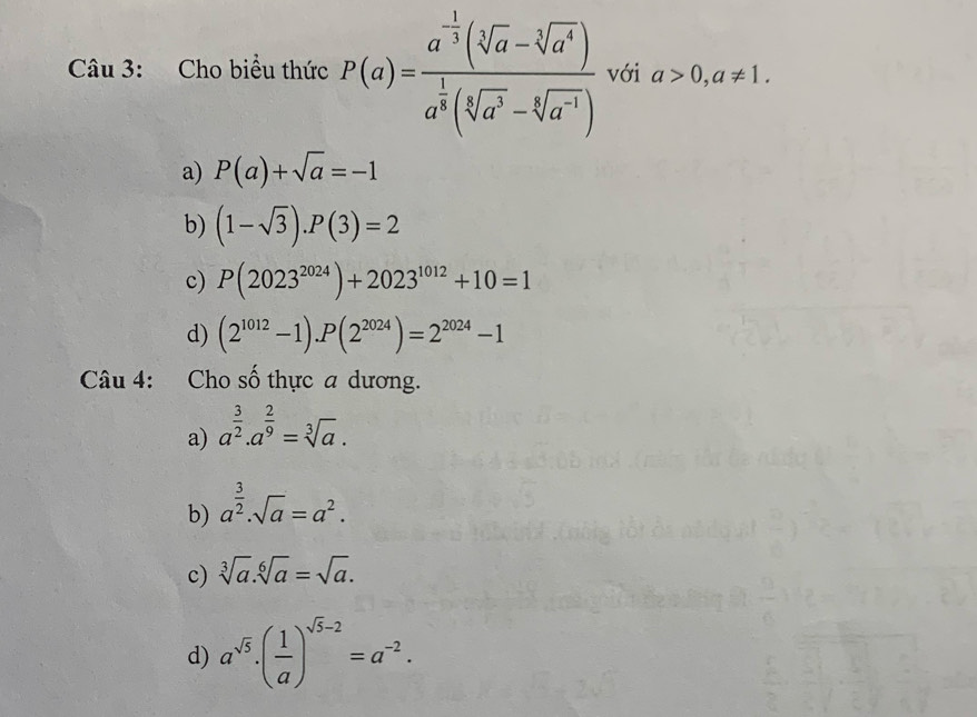 Cho biểu thức P(a)=frac a^(-frac 1)3(sqrt[3](a)-sqrt[3](a^4))a^(frac 1)3(sqrt[3](a^3)-sqrt[4](a^(-1))) với a>0,a!= 1.
a) P(a)+sqrt(a)=-1
b) (1-sqrt(3)).P(3)=2
c) P(2023^(2024))+2023^(1012)+10=1
d) (2^(1012)-1).P(2^(2024))=2^(2024)-1
Câu 4: Cho số thực a dương.
a) a^(frac 3)2.a^(frac 2)9=sqrt[3](a).
b) a^(frac 3)2.sqrt(a)=a^2.
c) sqrt[3](a).sqrt[6](a)=sqrt(a).
d) a^(sqrt(5))· ( 1/a )^sqrt(5)-2=a^(-2).