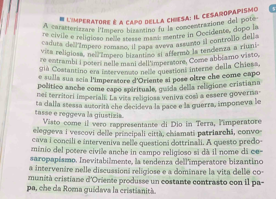 L'IMPERATORE È A CAPO DELLA CHIESA: IL CESAROPAPISMO S 
A caratterizzare l'Impero bizantino fu la concentrazione del pote- 
re civile e religioso nelle stesse mani: mentre in Occidente, dopo la 
caduta dell’Impero romano, il papa aveva assunto il controllo della 
vita religiosa, nell’Impero bizantino si affermò la tendenza a riuni- 
re entrambi i poteri nelle mani dell’imperatore. Come abbiamo visto, 
già Costantino era intervenuto nelle questioni interne della Chiesa, 
e sulla sua scia l’imperatore d'Oriente si pose oltre che come capo 
politico anche come capo spirituale, guida della religione cristiana 
nei territori imperiali. La vita religiosa veniva così a essere governa- 
ta dalla stessa autorità che decideva la pace e la guerra, imponeva le 
tasse e reggeva la giustizia. 
Visto come il vero rappresentante di Dio in Terra, l'imperatore 
eleggeva i vescovi delle principali città, chiamati patriarchi, convo- 
cava i concili e interveniva nelle questioni dottrinali. A questo predo- 
minio del potere civile anche in campo religioso si dà il nome di ce- 
saropapismo. Inevitabilmente, la tendenza dell’imperatore bizantino 
a intervenire nelle discussioni religiose e a dominare la vita delle co- 
munità cristiane d’Oriente produsse un costante contrasto con il pa- 
pa, che da Roma guidava la cristianità.