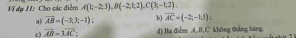 Ví dụ 11: Cho các điểm A(1;-2;3), B(-2;1;2), C(3;-1;2).
a) vector AB=(-3;3;-1).
b) vector AC=(-2;-1;1);
c) vector AB=3vector AC; d) Ba điểm A, B, C không thắng hàng.