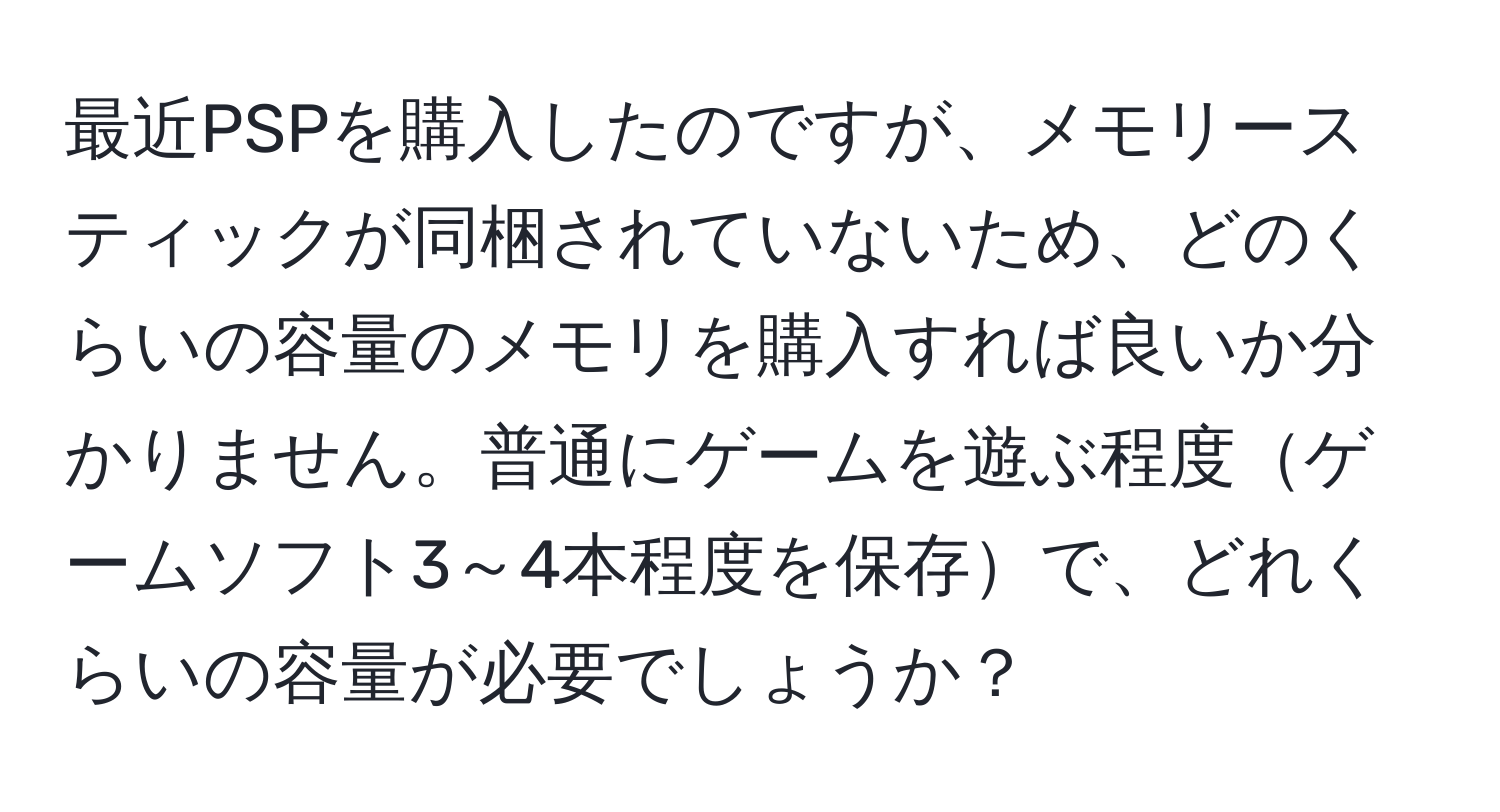 最近PSPを購入したのですが、メモリースティックが同梱されていないため、どのくらいの容量のメモリを購入すれば良いか分かりません。普通にゲームを遊ぶ程度ゲームソフト3～4本程度を保存で、どれくらいの容量が必要でしょうか？