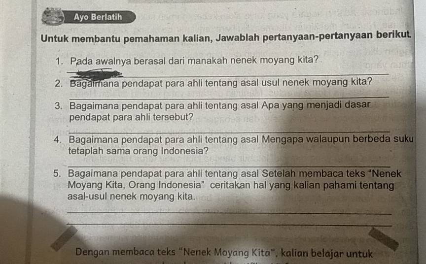 Ayo Berlatih 
Untuk membantu pemahaman kalian, Jawablah pertanyaan-pertanyaan berikut. 
1. Pada awalnya berasal dari manakah nenek moyang kita? 
_ 
2. Bagalmana pendapat para ahli tentang asal usul nenek moyang kita? 
_ 
3. Bagaimana pendapat para ahli tentang asal Apa yang menjadi dasar 
pendapat para ahli tersebut? 
_ 
4. Bagaimana pendapat para ahli tentang asal Mengapa walaupun berbeda suku 
tetaplah sama orang Indonesia? 
_ 
5. Bagaimana pendapat para ahli tentang asal Setelah membaca teks “Nenek 
Moyang Kita, Orang Indonesia” ceritakan hal yang kalian pahami tentang 
asal-usul nenek moyang kita. 
_ 
_ 
Dengan membaca teks “Nenek Moyang Kita”, kalian bełajar untuk