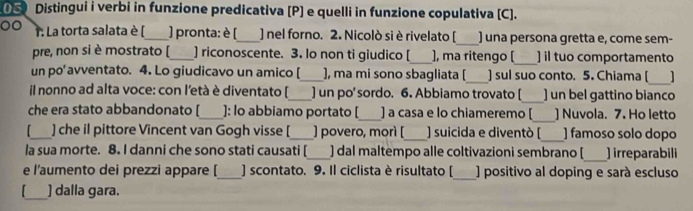 ① Distingui i verbi in funzione predicativa [P] e quelli in funzione copulativa [C]. 
00 T. La torta salata è [_ ) pronta: è (_ ) nel forno. 2. Nicolò si è rivelato [_ ) una persona gretta e, come sem- 
pre, non si è mostrato [_ ] riconoscente. 3. lo non ti giudico [_ ), ma ritengo (_ ] il tuo comportamento 
un po’ avventato. 4. Lo giudicavo un amico [_ ], ma mi sono sbagliata [_ ) sul suo conto. 5. Chiama [_ 1 
il nonno ad alta voce: con l'età è diventato [_ ] un po' sordo. 6. Abbiamo trovato [_ ) un bel gattino bianco 
_ 
che era stato abbandonato [_ ]: lo abbiamo portato [_ ] a casa e lo chiameremo [ ] Nuvola. 7. Ho letto 
_] che il pittore Vincent van Gogh visse [_ ] povero, morì [_ ) suicida e diventò [_ ] famoso solo dopo 
la sua morte. 8. I danni che sono stati causati [_ ) dal maltempo alle coltivazioni sembrano [_ irreparabili 
_ 
e l'aumento dei prezzi appare [_ ] scontato. 9. Il ciclista è risultato [ ) positivo al doping e sará escluso 
_] dalla gara.