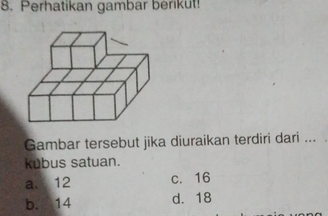 Perhatikan gambar berikut!
Gambar tersebut jika diuraikan terdiri dari ...
kubus satuan.
a. 12 c. 16
b. 14 d. 18