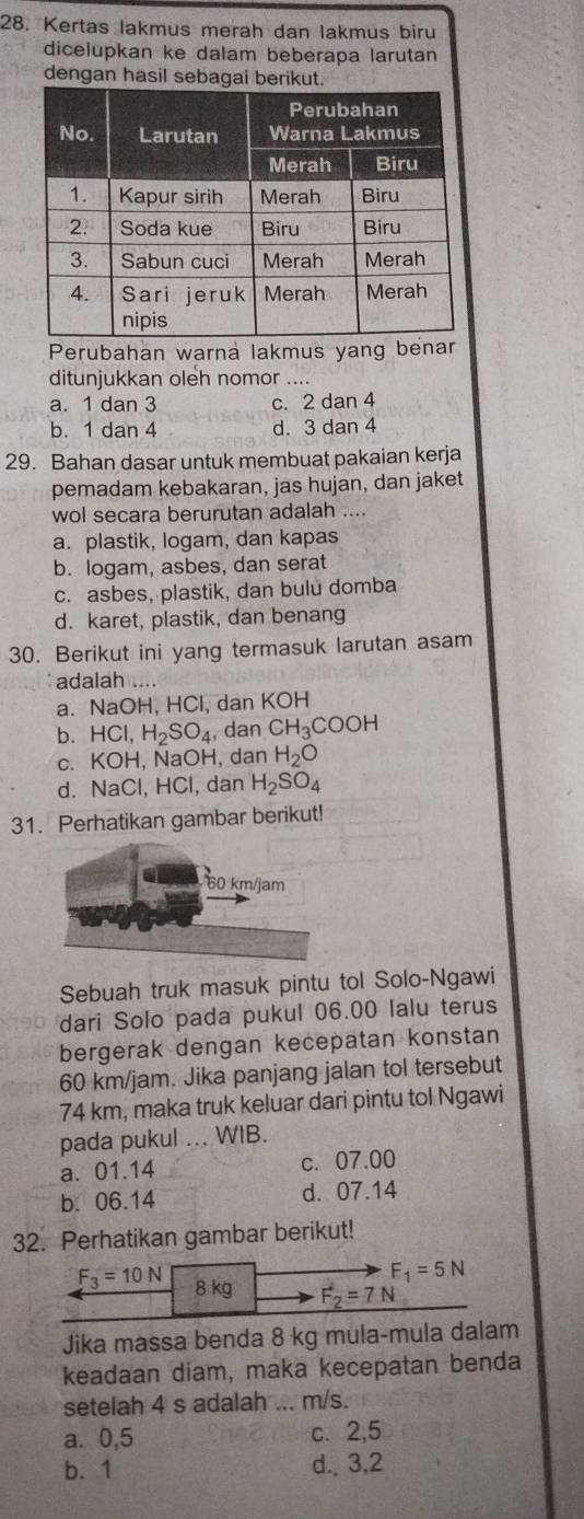 Kertas lakmus merah dan lakmus biru
dicelupkan ke dalam beberapa larutan
dengan hasil sebagai berikut.
Perubahan warna lakmus yang benar
ditunjukkan oleh nomor ....
a. 1 dan 3 c. 2 dan 4
b. 1 dan 4 d. 3 dan 4
29. Bahan dasar untuk membuat pakaian kerja
pemadam kebakaran, jas hujan, dan jaket
wol secara berurutan adalah ....
a. plastik, logam, dan kapas
b. logam, asbes, dan serat
c. asbes, plastik, dan bulu domba
d. karet, plastik, dan benang
30. Berikut ini yang termasuk larutan asam
adalah ....
a. NaOH, HCl, dan KOH
b. HCl,H_2SO_4 , dan CH_3COOH
C. KOF , NaOH, dan H_2O
d. NaCl, HCl, dan H_2SO_4
31. Perhatikan gambar berikut!
Sebuah truk masuk pintu tol Solo-Ngawi
dari Solo pada pukul 06.00 lalu terus
bergerak dengan kecepatan konstan
60 km/jam. Jika panjang jalan tol tersebut
74 km, maka truk keluar dari pintu tol Ngawi
pada pukul ... WIB.
a. 01.14 c. 07.00
b. 06.14 d. 07.14
32. Perhatikan gambar berikut!
F_1=5N
F_3=10N 8 kg F_2=7N
Jika massa benda 8 kg mula-mula dalam
keadaan diam, maka kecepatan benda
setelah 4 s adalah ... m/s.
a. 0,5 c. 2,5
b.1 d. 3,2