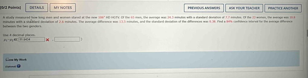 DETAILS MY NOTES PREVIOUS ANSWERS ASK YOUR TEACHER PRACTICE ANOTHER 
A study measured how long men and women stared at the new 106° HD HGTV. Of the 65 men, the average was 24.3 minutes with a standard deviation of 7.7 minutes. Of the 23 women, the average was 10.8
minutes with a standard deviation of 2.6 minutes. The average difference was 13.5 minutes, and the standard deviation of the differences was 0.38. Find a 84% confidence interval for the average difference 
between the two genders. 
Use 4 decimal places.
mu _1-mu _2 E( 11.9434 □ × □ ) 
Cow My Work 
(Optional)