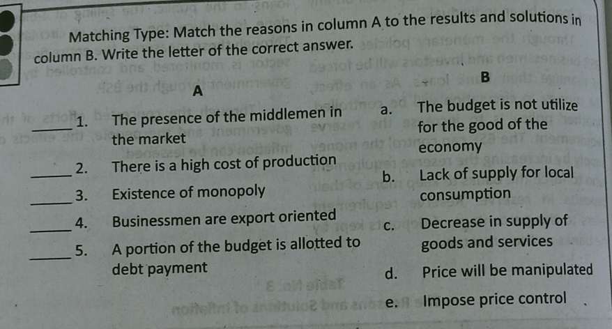 Matching Type: Match the reasons in column A to the results and solutions in
column B. Write the letter of the correct answer.
B
A
_1. The presence of the middlemen in a. The budget is not utilize
the market for the good of the
economy
_
2. There is a high cost of production
b. Lack of supply for local
_
3. Existence of monopoly
consumption
_4. Businessmen are export oriented c. Decrease in supply of
_
5. A portion of the budget is allotted to goods and services
debt payment
d. Price will be manipulated
e. Impose price control