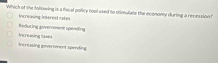 Which of the following is a fiscal policy tool used to stimulate the economy during a recession?
Increasing interest rates
Reducing government spending
Increasing taxes
Increasing government spending