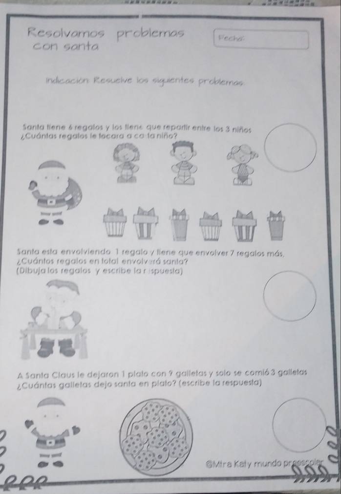 Resolvamos problemas Fecha: 
con santa 
Indicación: Resuelve los siguientes problemas. 
Santa tiene 6 regalos y los tiens que repartir entre los 3 niños 
Santa esta envolviendo 1 regalo y liene que envolver 7 regalos más, 
¿Cuántos regalos en total envolverá santa? 
(Dibuja los regalos γ escribe la r ispuesta) 
A Santa Claus le dejaron 1 plato con 9 galletas y solo se comió 3 galletas 
¿Cuántas galletas dejo santa en plato? (escribe la respuesta) 
@Mtra Kały mundo pr