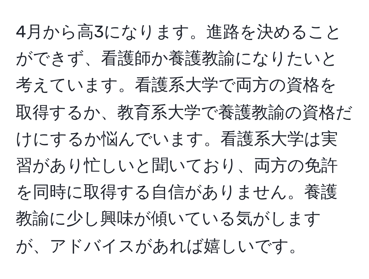 4月から高3になります。進路を決めることができず、看護師か養護教諭になりたいと考えています。看護系大学で両方の資格を取得するか、教育系大学で養護教諭の資格だけにするか悩んでいます。看護系大学は実習があり忙しいと聞いており、両方の免許を同時に取得する自信がありません。養護教諭に少し興味が傾いている気がしますが、アドバイスがあれば嬉しいです。