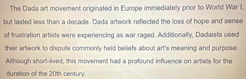 The Dada art movement originated in Europe immediately prior to World War I, 
but lasted less than a decade. Dada artwork reflected the loss of hope and sense 
of frustration artists were experiencing as war raged. Additionally, Dadaists used 
their artwork to dispute commonly held beliefs about art's meaning and purpose. 
Although short-lived, this movement had a profound influence on artists for the 
duration of the 20th century.