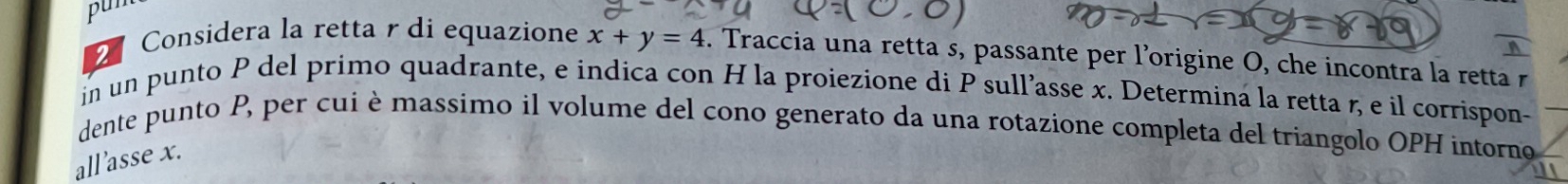 pun 
2 
Considera la retta r di equazione x+y=4. Traccia una retta s, passante per l’origine O, che incontra la retta r
in un punto P del primo quadrante, e indica con H la proiezione di P sull’asse x. Determina la retta r, e il corrispon- 
dente punto P, per cui è massimo il volume del cono generato da una rotazione completa del triangolo OPH intorno 
all'asse x.