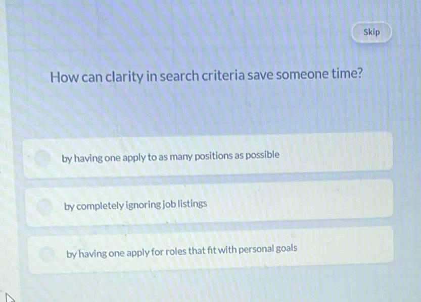 Skip
How can clarity in search criteria save someone time?
by having one apply to as many positions as possible
by completely ignoring job listings
by having one apply for roles that fit with personal goals