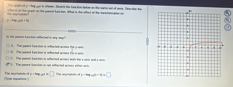 The graph of y=log _10x is shown. Sketch the function below on the same set of axes. Describe the
effects on the graph on the parent function. What is the effect of the transformation on
the asymptote?
a
y=log _10(x+6)
a
Is the parent function reflected in any way?
A. The parent function is reflected across the y-axis.
B. The parent function is reflected across the x-axis.
C. The parent function is reflected across both the x-axis and y-axis.
D. The parent function is not reflected across either axis.
The asymptote of y=log _10x is □ . The asymptote of y=log _10(x+6) is □. 
(Type equations.)