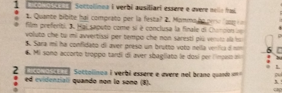 acolostene Soctolínea i verbi ausiliari essère e overe nelle frasi. 
1 . Quante bibite hai comprato per la festa? 2. Mommo ho perso (gu é n 
6 
film preferiti. 3. Hai saputo come si è conclusa la finale di Champions Lspa 
voluto che tu mi avvertissi per tempo che non saresti più veruto alla fesm 
2 
5. Sara mi ha confidato d aver preso un brutto voto nella verífica di msier 5
6. M sono accorto troppo tardi di aver sbagliato le dosí per l'impasto dei 
au 
t. 
2 acodosuane. Sottolínea i verbi essere e ávere nel brano quando son pul 
ed evidenziali quando non lo sono (8). 3. 5
cap