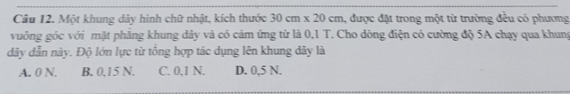 Một khung dây hình chữ nhật, kích thước 30cm* 20cm , được đặt trong một từ trường đều có phương
vuông góc với mặt phăng khung dây và có cảm ứng từ là 0,1 T. Cho dòng điện có cường độ 5A chạy qua khung
dây dẫn này. Độ lớn lực từ tổng hợp tác dụng lên khung dây là
A. 0 N. B. 0.15 N. C. 0.1 N. D. 0,5 N.