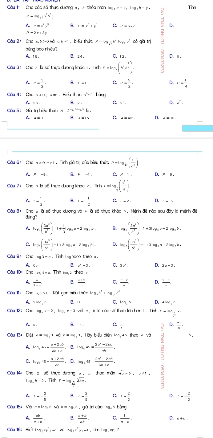 Cho các số thực dương a, b thỏa mãn log _2a=x,log _2b=y. Tính
P=log _2(a^2b^3).
A. P=x^2y^3 B. P=x^2+y^3 C. P=6xy
D.
P=2x+3y
Câu 2： Cho a,b>0 và a,b!= 1 , biểu thức P=log _sqrt(a)b^3.log _ba^4 có giá trị
bằng bao nhiêu?
A. 18 . B. 24 . C. 1 2 .
D. 6 .
Câu 3: Cho b là số thực dương khác 1. Tính P=log _b(b^2b^(frac 1)2).
A. P= 3/2 . B. P=1. C. P= 5/2 . D. P= 1/4 .
Câu 4: Cho a>0,a!= 1. Biểu thức a^(log _a)a^2 bằng
A. 2a. B. 2 . C. 2°. D. a^2.
Câu 5: Giá trị biểu thức A=2^(log _a)9+log _25 là :
A. A=8. B. A=15. C. A=405. D. A=86.
Câu 6: Cho a>0,a!= 1. Tính giá trị của biểu thức P=log _sqrt(a)( 1/a^3 )
A. P=-9. B. P=-1. C. P=1. D. P=9.
Câu 7 :Chooka số thực dương khác 2 . Tính I=log _ a/2 ( a^2/4 ).
A. I= 1/2 . B. I=- 1/2 . C. l=2. D. I=-2.
Câu 8: Cho # là số thực dương và ь là số thực khác0. Mệnh đề nào sau đây là mệnh đề
đúng?
A. log _3( 3a^3/b^2 )=1+ 1/3 log _3a-2log _3|b|. B. log _3( 3a^3/b^2 )=1+3log _3a-2log _3b.
C. log _3( 3a^3/b^2 )=1+3log _3a-2log _3|b|. D. log _3( 3a^3/b^2 )=1+3log _3a+2log _3b.
Câu 9: Cho log 3=a. Tính 1og 9000 theo a .
B. a^2+3. C. 3a^2. D.
A. 6a 2a+3.
Câu 10: Cho log _a9=a. Tính log _32 theo
A.  a/2-a  B.  (a+2)/a . C.  (a-2)/a . D.  (2-a)/a .
Câu 11: Cho a,b>0. Rút gọn biểu thức log _ab^2+log _a^2b^4
A. 2log _ab B. ○ C.log。 D. 4log _ab
Câu 12:Cho log _ax=2,log _bx=3 với a,bk 1 các số thực lớn hơn 1 . Tính P=log _ a/b^2 x.
A. 6 . B. -6 . C.  1/6 · D.  (-1)/6 .
Câu 13： Đặt a=log _23 và b=log _53. Hay biểu diễn log _645 theo a và b .
A. log _645= (a+2ab)/ab+b . B. log _645= (2a^2-2ab)/ab .
C. log _645= (a+2ab)/ab  .D. log _645= (2a^2-2ab)/ab+b .
Câu 14: Cho 2 số thực dương a. 6 thỏa mãn sqrt(a)!= b,a!= 1,
log _ab=2. Tính T=log _ sqrt(a)/b sqrt[3](ba).
。
A. T=- 2/5 . B. T= 2/5 . C. T= 2/3 . D. T=- 2/3 .
Câu 15: Với a=log _25 và b=log _35 ，giá trị của log。5 bằng
D.
A.  ab/a+b . B.  (a+b)/ab . C.  1/a+b · a+b.
Câu 16: Biết log (xy^3)=1 và log (x^2y)=1 ，tìm log (xy) ?