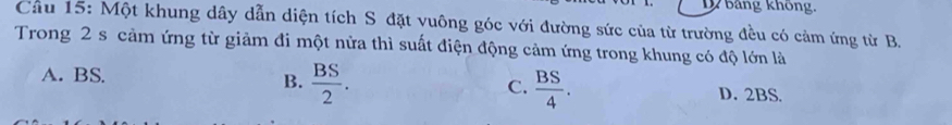 bảng không,
Cầu 15: Một khung dây dẫn diện tích S đặt vuông góc với đường sức của từ trường đều có cảm ứng từ B.
Trong 2 s cảm ứng từ giảm đi một nửa thì suất điện động cảm ứng trong khung có độ lớn là
B.  BS/2 .  BS/4 . 
C.
A. BS. D. 2BS