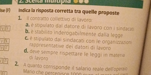 Sceita muitípía 000
Ise (F) Indica la risposta corretta tra quelle proposte
1. Il contratto collettivo di lavoro:
a è stipulato dal datore di lavoro con i sindacati
b è stabilito inderogabilmente dalla legge
C stipulato dai sindacati con le organizzazioni
rappresentative dei datori di lavoro
d. deve sempre rispettare le leggi in materia
di lavoro
2. A quanto corrisponde il salario reale dell'operaio
If Marío che percepisce 1000 o u