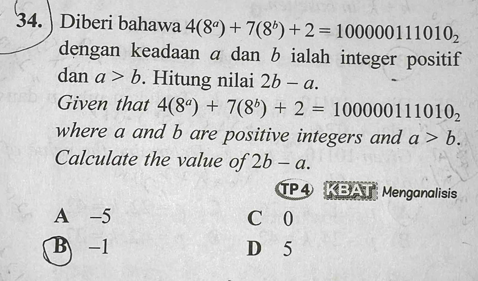 Diberi bahawa 4(8^a)+7(8^b)+2=100000111010_2
dengan keadaan α dan b ialah integer positif
dan a>b. Hitung nilai 2b-a. 
Given that 4(8^a)+7(8^b)+2=100000111010_2
where a and b are positive integers and a>b. 
Calculate the value of 2b-a. 
TP4 KBAT Menganalisis
A -5 C 0
B -1 D 5