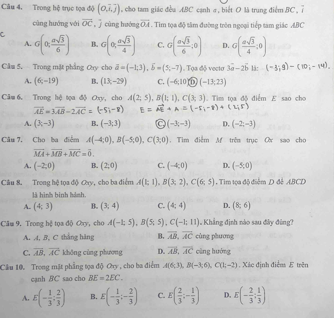 Trong hệ trục tọa độ (O,vector i,vector j) , cho tam giác đều ABC cạnh a, biết O là trung điểm BC, 7
cùng hướng với overline OC ,  cùng hướng vector OA. Tìm tọa độ tâm đường tròn ngoại tiếp tam giác ABC
C G(0; asqrt(3)/6 ) B. G(0; asqrt(3)/4 ) C. G( asqrt(3)/6 ;0) D. G( asqrt(3)/4 ;0)
A.
Câu 5. Trong mặt phẳng Oxy cho vector a=(-1;3),vector b=(5;-7). Tọa độ vectơ 3vector a-2vector b là:
A. (6;-19) B. (13;-29) C. (-6;10) D (-13;23)
Câu 6. Trong hệ tọa độ Oxy, cho A(2;5),B(1;1),C(3;3). Tim tọa độ điểm E sao cho
vector AE=3vector AB-2vector AC=(-5;-8)
A. (3;-3) B. (-3;3) (-3;-3) D. (-2;-3)
Câu 7. Cho ba điểm A(-4;0),B(-5;0),C(3;0). Tìm điễm M trên trục Ox sao cho
vector MA+vector MB+vector MC=vector 0.
A. (-2;0) B. (2;0) C. (-4;0) D. (-5;0)
Câu 8. Trong hệ tọa độ Oxy, cho ba điểm A(1;1),B(3;2),C(6;5). Tìm tọa độ điểm D đề ABCD
là hình bình hành.
A. (4;3) B. (3;4) C. (4;4) D. (8;6)
Câu 9. Trong hệ tọa độ Oxy, cho A(-1;5),B(5;5),C(-1;11) Khẳng định nào sau đây đúng?
A. A, B, C thắng hàng B. vector AB,vector AC cùng phương
C. overline AB,overline AC không cùng phương D. vector AB,vector AC cùng hướng
Câu 10. Trong mặt phẳng tọa độ Oxy, cho ba điểm A(6;3),B(-3;6),C(1;-2). Xác định điểm E trên
cạnh BC sao cho BE=2EC.
A. E(- 1/3 ; 2/3 ) B. E(- 1/3 ;- 2/3 ) C. E( 2/3 ;- 1/3 ) D. E(- 2/3 ; 1/3 )