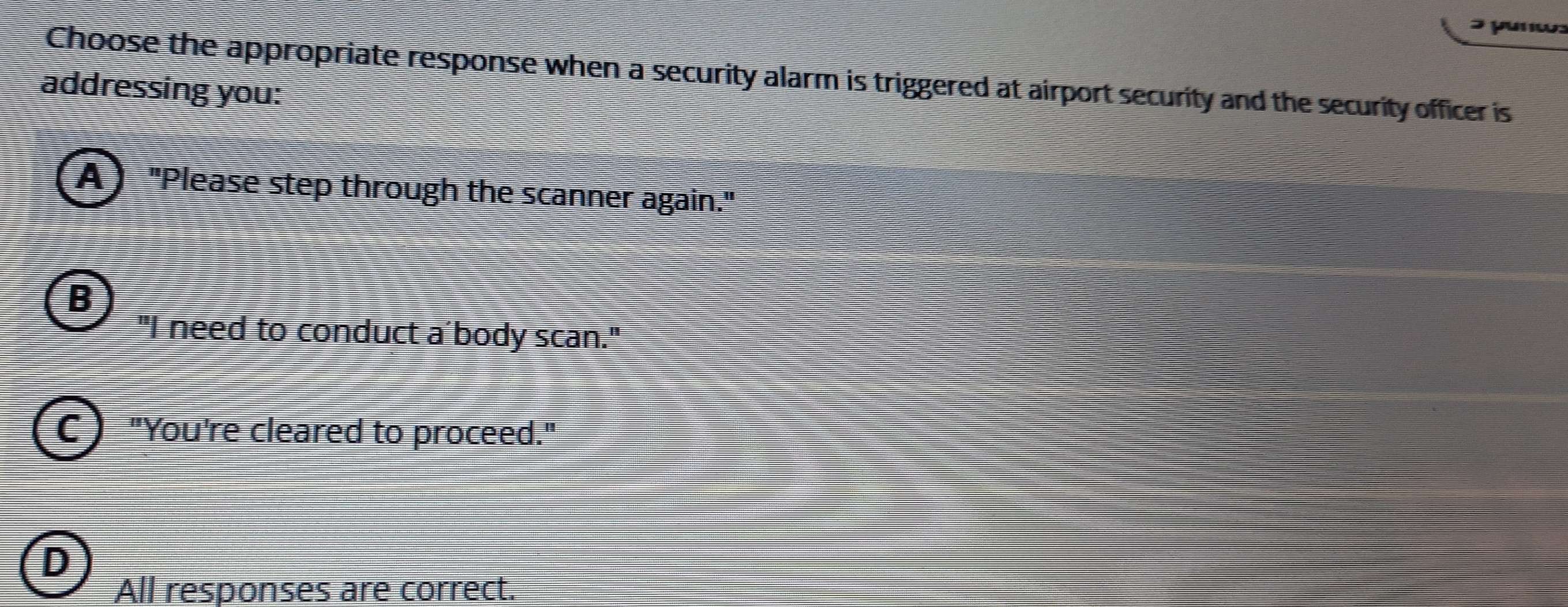 unw:
Choose the appropriate response when a security alarm is triggered at airport security and the security officer is
addressing you:
A ) "Please step through the scanner again."
B
"I need to conduct a'body scan."
C ) "You're cleared to proceed."
D
All responses are correct.