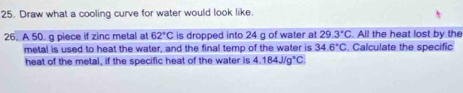 Draw what a cooling curve for water would look like. 
26. A 50. g piece if zinc metal at 62°C is dropped into 24 g of water at 29.3°C. All the heat lost by the 
metal is used to heat the water, and the final temp of the water is 34.6°C. Calculate the specific 
heat of the metal, if the specific heat of the water is 4.184J/g°C