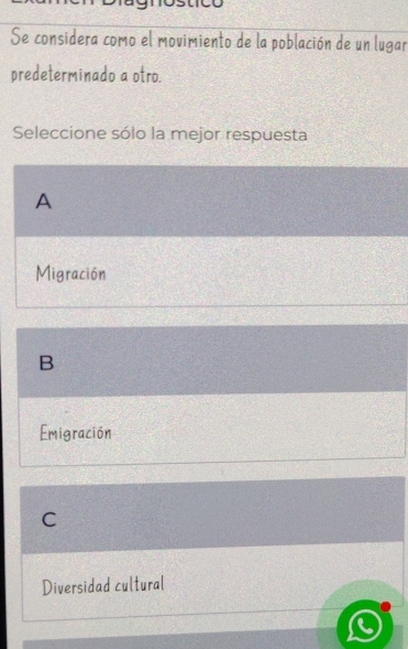 Se considera como el movimiento de la población de un lugar
predeterminado a otro.
Seleccione sólo la mejor respuesta
A
Migración
B
Emigración
C
Diversidad cultural