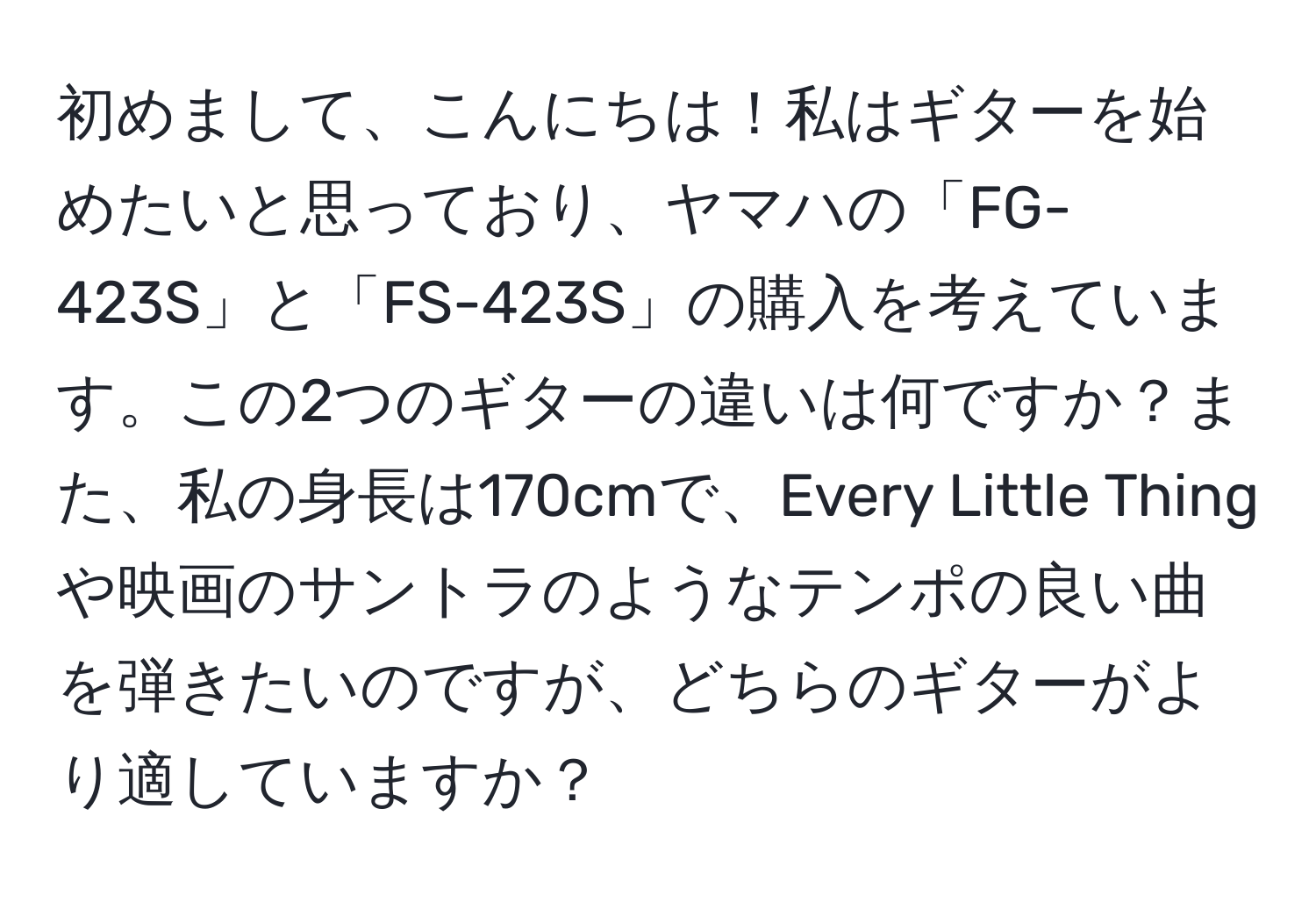 初めまして、こんにちは！私はギターを始めたいと思っており、ヤマハの「FG-423S」と「FS-423S」の購入を考えています。この2つのギターの違いは何ですか？また、私の身長は170cmで、Every Little Thingや映画のサントラのようなテンポの良い曲を弾きたいのですが、どちらのギターがより適していますか？