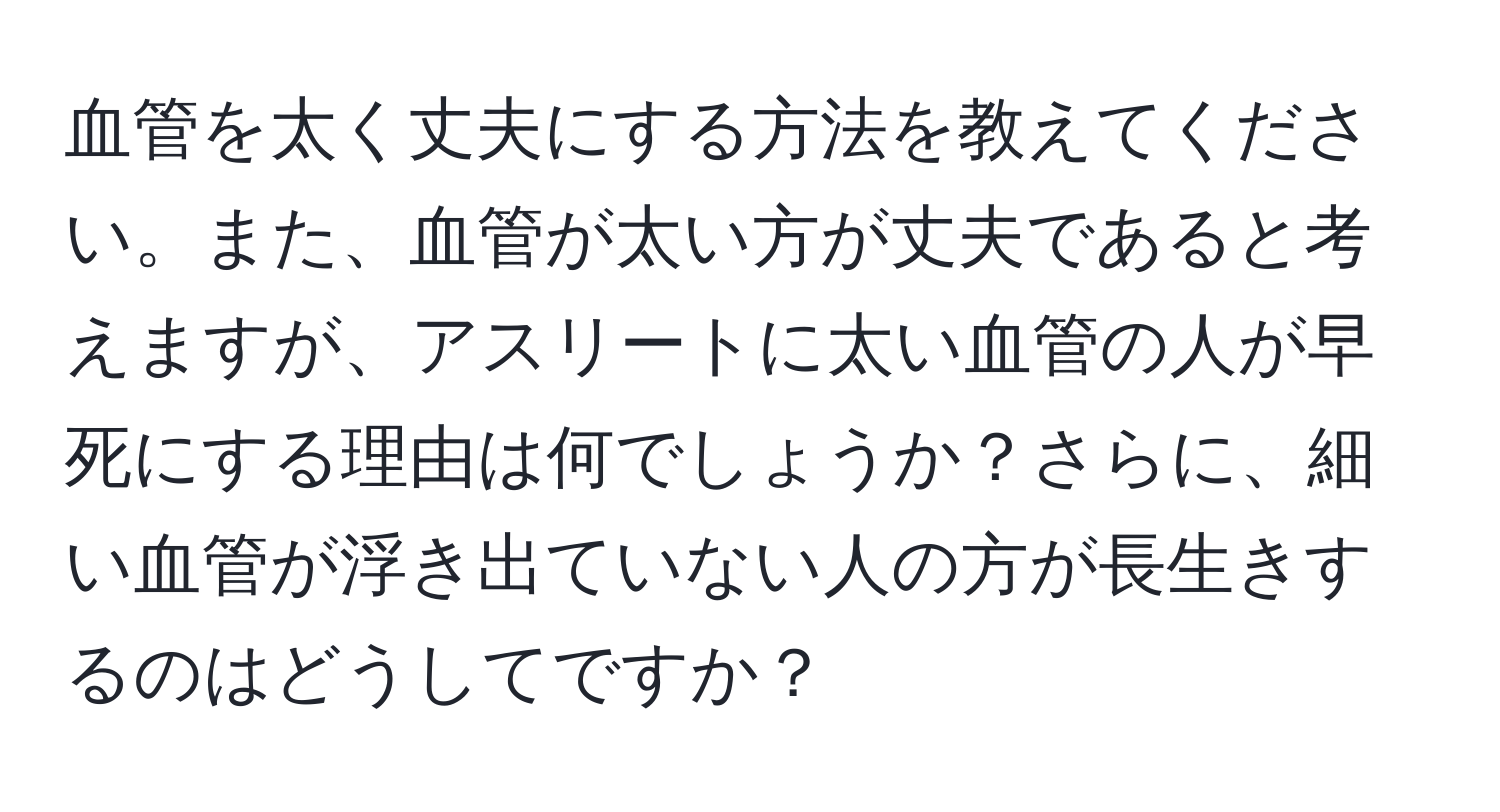 血管を太く丈夫にする方法を教えてください。また、血管が太い方が丈夫であると考えますが、アスリートに太い血管の人が早死にする理由は何でしょうか？さらに、細い血管が浮き出ていない人の方が長生きするのはどうしてですか？