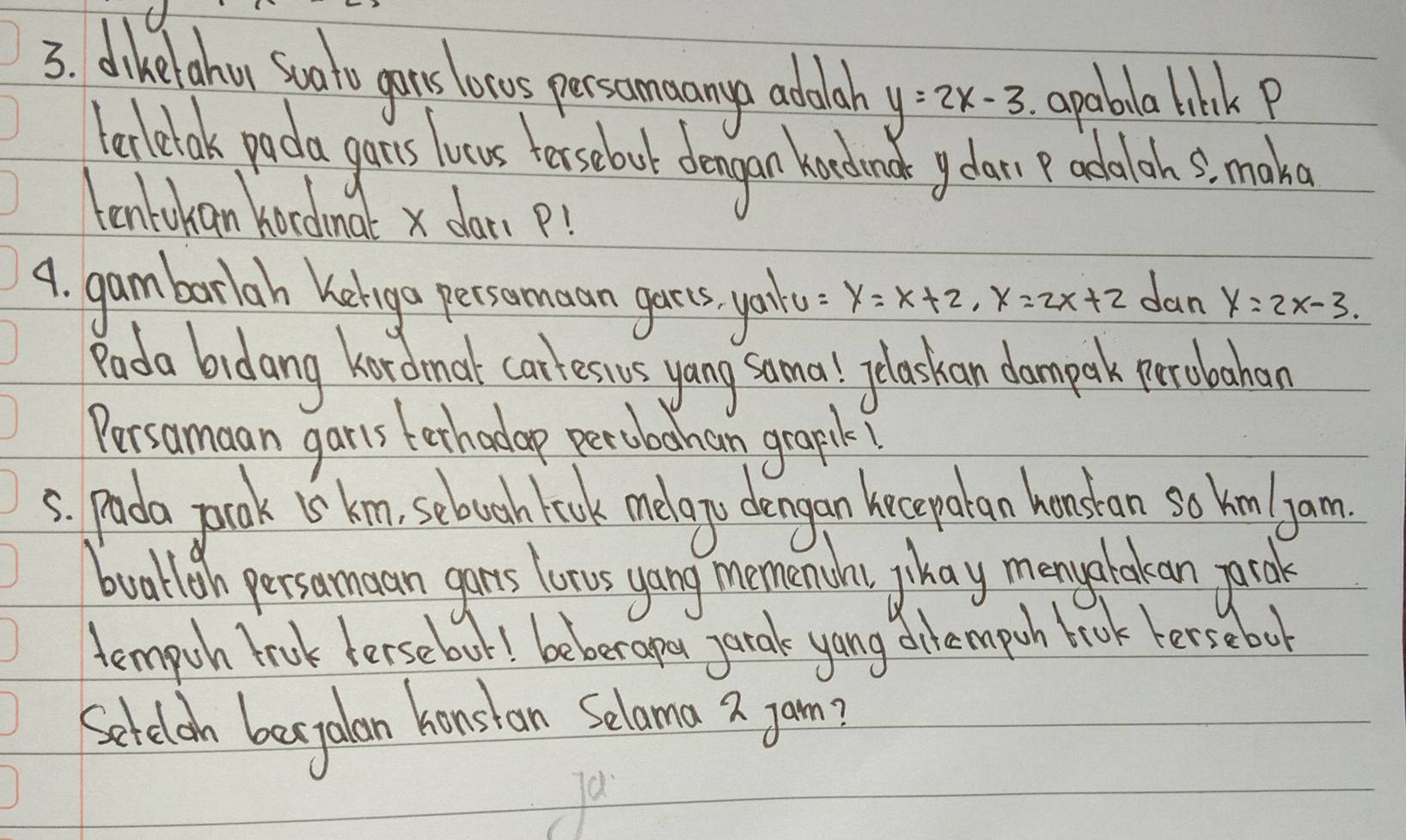 dikelohu sooto gonts locos persomnany abolah y=2x-3 apabla bhk P
leclelok pada gonus locus terselouot dengan handmat gear adalah s, make
tontokan kocdmal x dar p!
9. gambarlah kelogo persomaan garts yail y=x+2, x=2x+2 dan y=2x-3. 
Rada bidang hardmat carlessus yang samal elaskan dompark prolochan
Persamaan garts terhadap percbohan grapilk!
5. pada pok is km, sebouch look melago dengan kecepalan honstan so hm garm
boalligh persomoan gars lozs yang memanday phay menyookean pcol
tempoh trok lersebout! beber apoy parak yang dilempoh book hersebot
Selelon bejalan konstan Selama 2 jam?