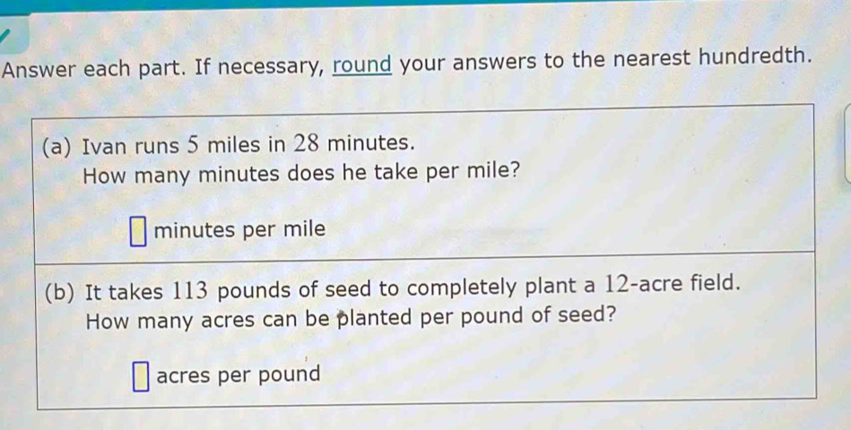 Answer each part. If necessary, round your answers to the nearest hundredth. 
(a) Ivan runs 5 miles in 28 minutes. 
How many minutes does he take per mile?
minutes per mile
(b) It takes 113 pounds of seed to completely plant a 12-acre field. 
How many acres can be planted per pound of seed?
acres per pound