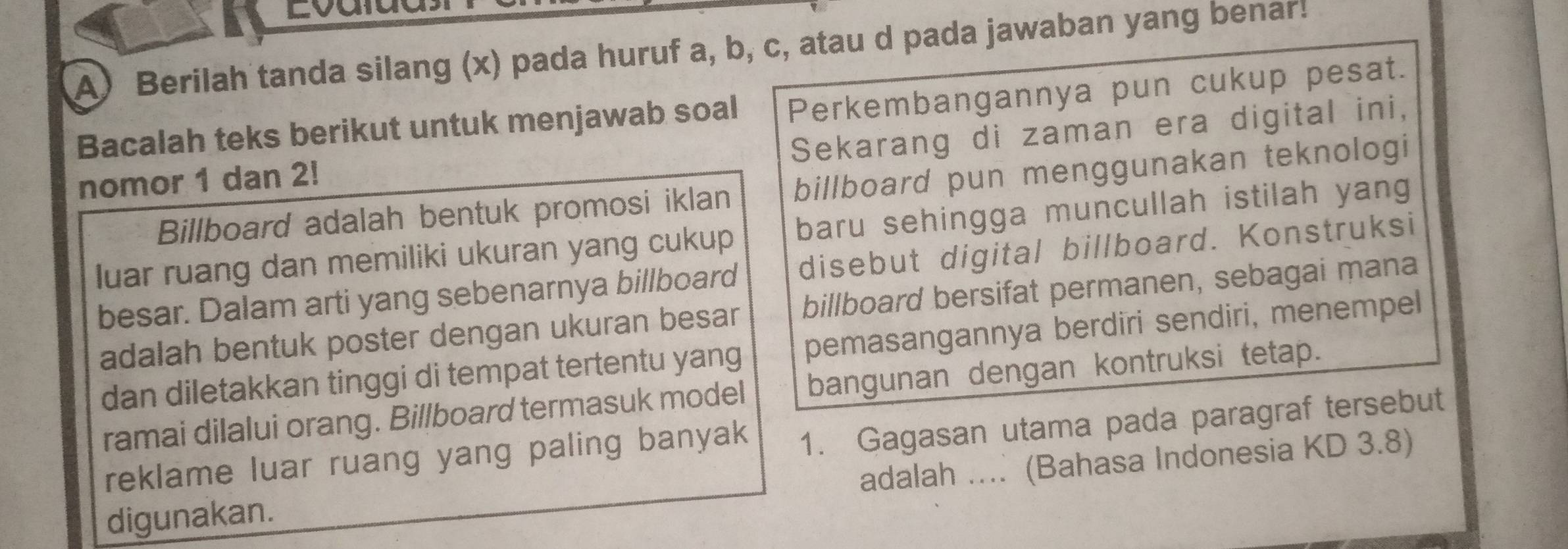 Lvalua 
A) Berilah tanda silang (x) pada huruf a, b, c, atau d pada jawaban yang benar! 
Perkembangannya pun cukup pesat. 
Bacalah teks berikut untuk menjawab soal Sekarang di zaman era digital ini, 
nomor 1 dan 2! 
Billboard adalah bentuk promosi iklan billboard pun menggunakan teknologi 
luar ruang dan memiliki ukuran yang cukup baru sehingga muncullah istilah yang 
besar. Dalam arti yang sebenarnya billboard disebut digital billboard. Konstruksi 
adalah bentuk poster dengan ukuran besar billboard bersifat permanen, sebagai mana 
dan diletakkan tinggi di tempat tertentu yang pemasangannya berdiri sendiri, menempel 
ramai dilalui orang. Billboard termasuk model bangunan dengan kontruksi tetap. 
reklame luar ruang yang paling banyak 1. Gagasan utama pada paragraf tersebut 
adalah .... (Bahasa Indonesia KD 3.8) 
digunakan.