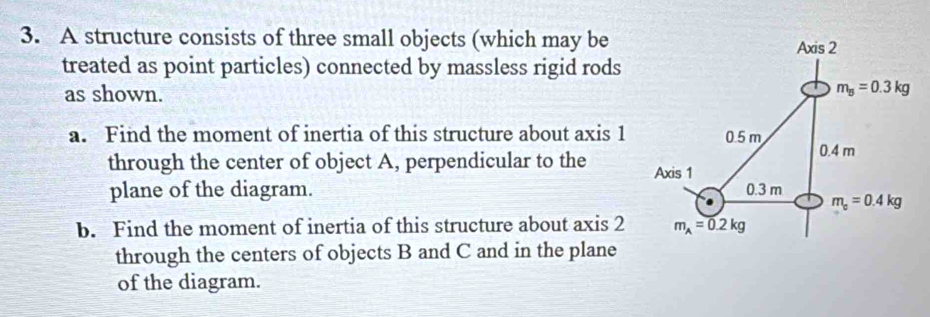 A structure consists of three small objects (which may be
treated as point particles) connected by massless rigid rods
as shown.
a. Find the moment of inertia of this structure about axis 1
through the center of object A, perpendicular to the 
plane of the diagram. 
b. Find the moment of inertia of this structure about axis 2
through the centers of objects B and C and in the plane
of the diagram.