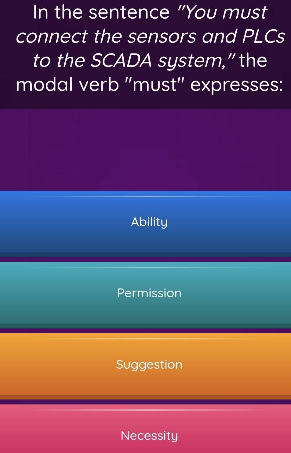 In the sentence "You must
connect the sensors and PLCs
to the SCADA system,” the
modal verb 'must" expresses:
Ability
Permission
Suggestion
Necessity