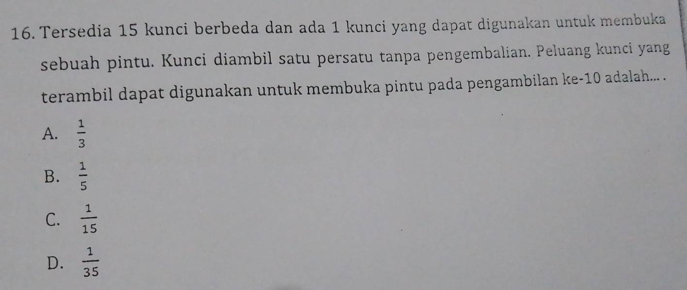 Tersedia 15 kunci berbeda dan ada 1 kunci yang dapat digunakan untuk membuka
sebuah pintu. Kunci diambil satu persatu tanpa pengembalian. Peluang kunci yang
terambil dapat digunakan untuk membuka pintu pada pengambilan ke -10 adalah... .
A.  1/3 
B.  1/5 
C.  1/15 
D.  1/35 