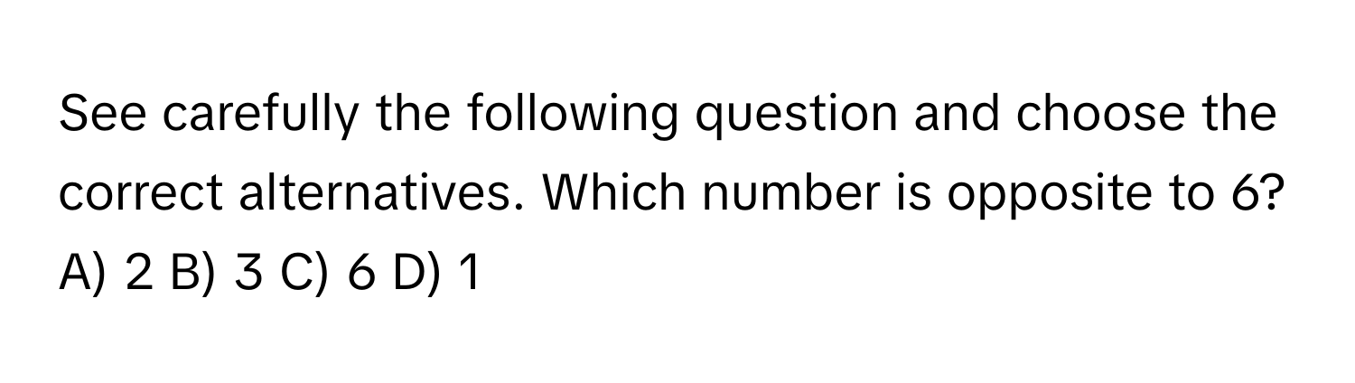 See carefully the following question and choose the correct alternatives. Which number is opposite to 6?

A) 2 B) 3 C) 6 D) 1