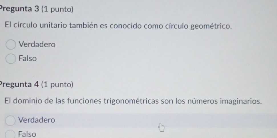 Pregunta 3 (1 punto)
El círculo unitario también es conocido como círculo geométrico.
Verdadero
Falso
Pregunta 4 (1 punto)
El dominio de las funciones trigonométricas son los números imaginarios.
Verdadero
Falso