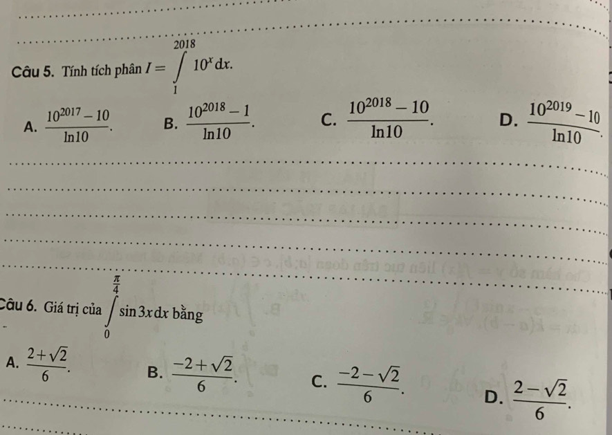 Tính tích phân I=∈tlimits _1^((2018)10^x)dx.
A.  (10^(2017)-10)/ln 10 . B.  (10^(2018)-1)/ln 10 . C.  (10^(2018)-10)/ln 10 . D.  (10^(2019)-10)/ln 10 . 
_
_
_
_
_
Câu 6. Giá trị của ∈tlimits _0^((frac π)4)sin 3xdxb^(frac π)4 b_(ar)^(frac 1)a 1g
A._  (2+sqrt(2))/6 . B.  (-2+sqrt(2))/6 . C.  (-2-sqrt(2))/6 .
D.  (2-sqrt(2))/6 . 
_