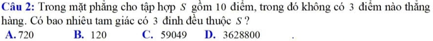 Trong mặt phăng cho tập hợp S gồm 10 điểm, trong đó không có 3 điểm nào thăng
hàng. Có bao nhiêu tam giác có 3 đỉnh đều thuộc S ?
A. 720 B. 120 C. 59049 D. 3628800