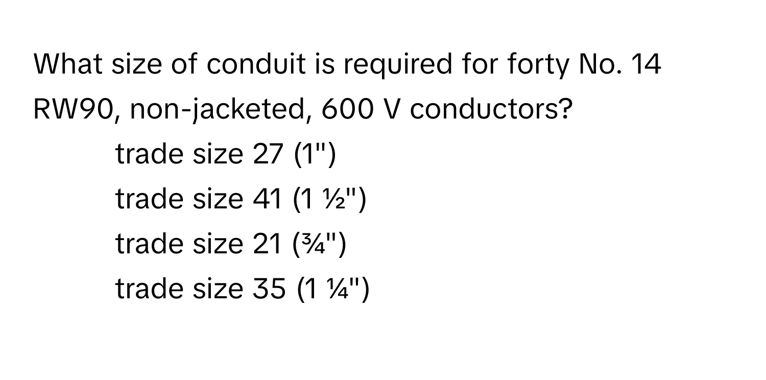 What size of conduit is required for forty No. 14 RW90, non-jacketed, 600 V conductors?

- trade size 27 (1")
- trade size 41 (1 ½")
- trade size 21 (¾")
- trade size 35 (1 ¼")