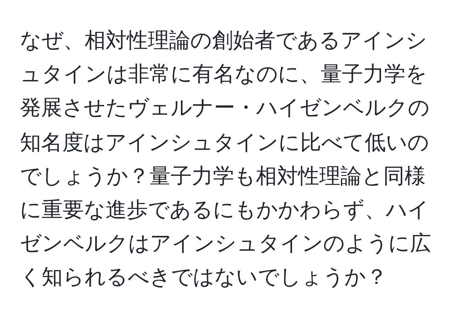 なぜ、相対性理論の創始者であるアインシュタインは非常に有名なのに、量子力学を発展させたヴェルナー・ハイゼンベルクの知名度はアインシュタインに比べて低いのでしょうか？量子力学も相対性理論と同様に重要な進歩であるにもかかわらず、ハイゼンベルクはアインシュタインのように広く知られるべきではないでしょうか？