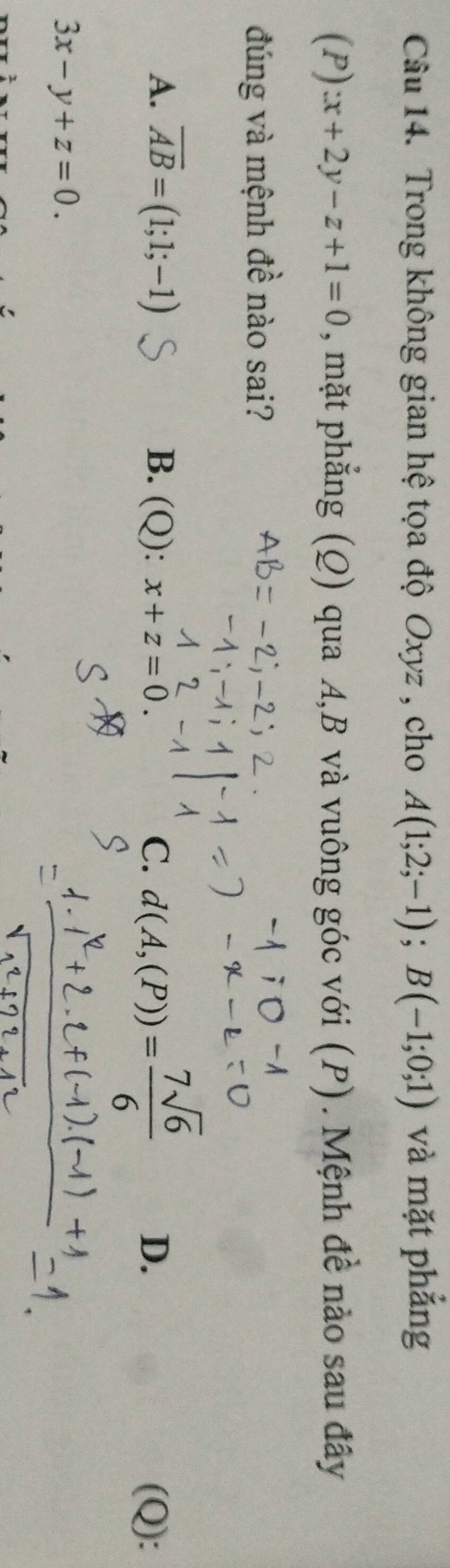 Trong không gian hệ tọa độ Oxyz , cho A(1;2;-1); B(-1;0;1) và mặt phẳng
(P) x+2y-z+1=0 , mặt phẳng (Q) qua A, B và vuông góc với (P). Mệnh đề nào sau đây
đúng và mệnh đề nào sai?
A. overline AB=(1;1;-1) B. (Q): x+z=0. C. d(A,(P))= 7sqrt(6)/6 
D. (Q):
3x-y+z=0.