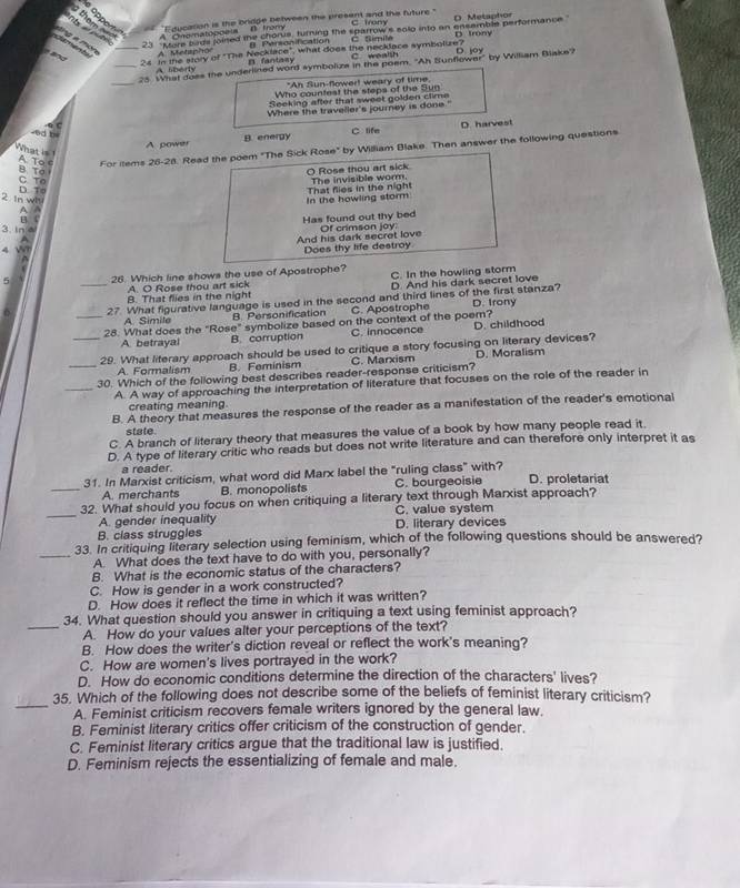 opper "Educasion is the bridge between the present and the future.
nt      them A Onomatonpets B. Tramy C Irony O. Metaphor
23 'More bads joined the chorus, turning the sparrow's solo into an ensemble performance D trony
B. Personification C Simila
dng  a món _ A  Metsphor
24 In the story of "The Necklace", what does the necklace symboluze? C. wealsh
_25 What does the underlined word symbolize in the poem. "Ah Sunflower" by William Blake? D. lov
A liberty p fantas
_
"An Sun-fower! weary of time.
Who countest the steps of the Sun
Seeking after that sweet golden clime
Where the traveller's journey is done."
Q C C life
D. harvest
ed b
A power B. energy
What is A To c For items 26-28. Read the poem "The Sick Rose" by William Blake. Then answer the following questions
B To
O Rose thou art sick The invisible worm.
C To
2 In wi D. To
A A In the howling storm That flies in the night
Has found out thy bed
3. in 
A Of crimson joy:
And his dark secret love
4 W Does thy life destroy
  
5 28. Which line shows the use of Apostrophe? C. In the howling storm
_A. O Rose thou art sick
D. And his dark secret love
B. That flies in the night
27 What figurative language is used in the second and third lines of the first stanza? D. Irony
A Simile B. Personification C. Apostrophe
_28. What does the "Rose" symbolize based on the context of the poem?
A. betrayal B. corruption C. innocence D. childhood
_29. What literary approach should be used to critique a story focusing on literary devices?
A. Formalism B. Feminism
_30. Which of the following best describes reader-response criticism? C. Marxism D. Moralism
_A. A way of approaching the interpretation of literature that focuses on the role of the reader in
creating meaning.
B. A theory that measures the response of the reader as a manifestation of the reader's emotional
state.
C. A branch of literary theory that measures the value of a book by how many people read it.
D. A type of literary critic who reads but does not write literature and can therefore only interpret it as
a reader
31. In Marxist criticism, what word did Marx label the "ruling class" with? D. proletariat
_A. merchants B. monopolists C. bourgeoisie
32. What should you focus on when critiquing a literary text through Marxist approach?
_A. gender inequality C. value system
B. class struggles D. literary devices
33. In critiquing literary selection using feminism, which of the following questions should be answered?
_A. What does the text have to do with you, personally?
B. What is the economic status of the characters?
C. How is gender in a work constructed?
D. How does it reflect the time in which it was written?
34. What question should you answer in critiquing a text using feminist approach?
_A. How do your values alter your perceptions of the text?
B. How does the writer's diction reveal or reflect the work's meaning?
C. How are women's lives portrayed in the work?
D. How do economic conditions determine the direction of the characters' lives?
35. Which of the following does not describe some of the beliefs of feminist literary criticism?
_A. Feminist criticism recovers female writers ignored by the general law.
B. Feminist literary critics offer criticism of the construction of gender.
C. Feminist literary critics argue that the traditional law is justified.
D. Feminism rejects the essentializing of female and male.